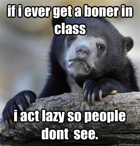 if i ever get a boner in class i act lazy so people dont  see.  Confession Bear