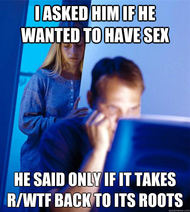 I asked him if he wanted to have sex he said only if it takes r/wtf back to its roots  Redditors Wife