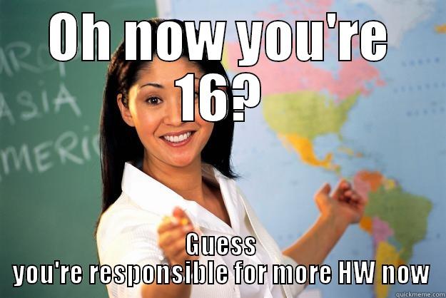 OH NOW YOU'RE 16? GUESS YOU'RE RESPONSIBLE FOR MORE HW NOW Unhelpful High School Teacher