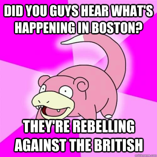 Did you guys hear what's happening in boston? They're rebelling against the british  Slow Poke