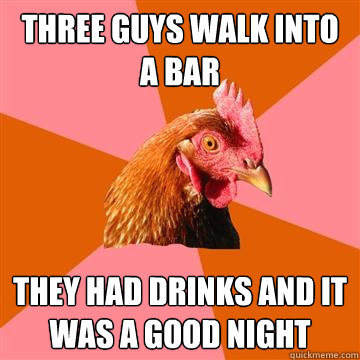 Three guys walk into a bar they had drinks and it was a good night  Anti-Joke Chicken