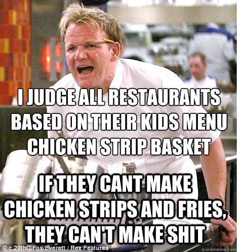 i judge all restaurants
based on their kids menu
chicken strip basket  if they cant make chicken strips and fries, they can't make shit - i judge all restaurants
based on their kids menu
chicken strip basket  if they cant make chicken strips and fries, they can't make shit  gordon ramsay