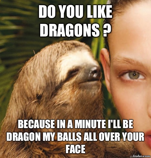 Do you like 
Dragons ? Because in a minute i'll be dragon my balls all over your face  rape sloth