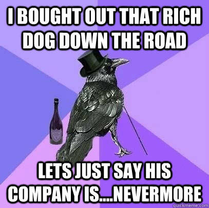 I bought out that rich dog down the road Lets just say his company is....Nevermore  Rich Raven