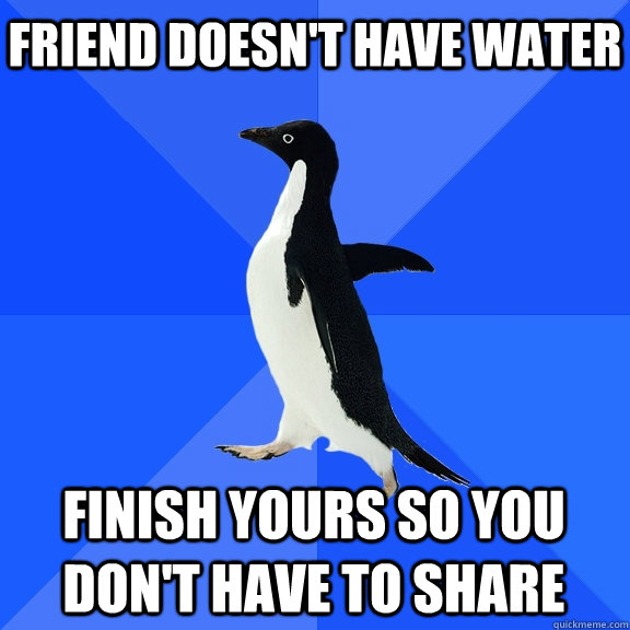 Friend doesn't have water finish yours so you don't have to share  Socially Awkward Penguin