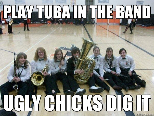 PLAY TUBA IN THE BAND Ugly chicks dig it  