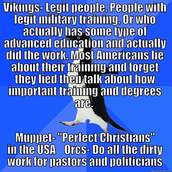VIKINGS- LEGIT PEOPLE. PEOPLE WITH LEGIT MILITARY TRAINING. OR WHO ACTUALLY HAS SOME TYPE OF ADVANCED EDUCATION AND ACTUALLY DID THE WORK. MOST AMERICANS LIE ABOUT THEIR TRAINING AND FORGET THEY LIED THEN TALK ABOUT HOW IMPORTANT TRAINING AND DEGREES ARE. MUPPET- 