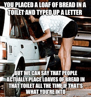 You placed a loaf of bread in a toilet and typed up a letter But we can say that people actually place loaves of bread in that toilet all the time if that's what you're into - You placed a loaf of bread in a toilet and typed up a letter But we can say that people actually place loaves of bread in that toilet all the time if that's what you're into  Karma Whore