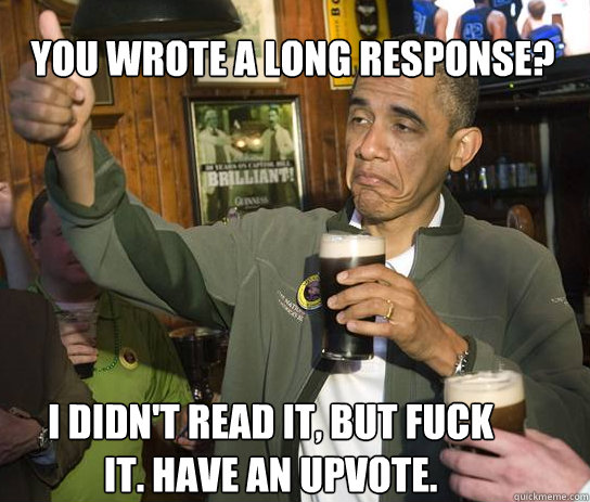 You wrote a long response? I didn't read it, but fuck it. Have an upvote.  - You wrote a long response? I didn't read it, but fuck it. Have an upvote.   Upvoting Obama