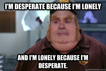 I'm desperate because I'm lonely And I'm lonely because I'm desperate.  Fat Bastard awkward moment