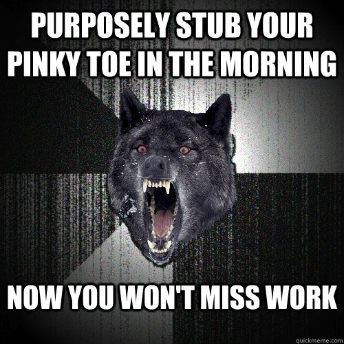 purposely stub your pinky toe in the morning  Now you won't miss work  Insanity Wolf