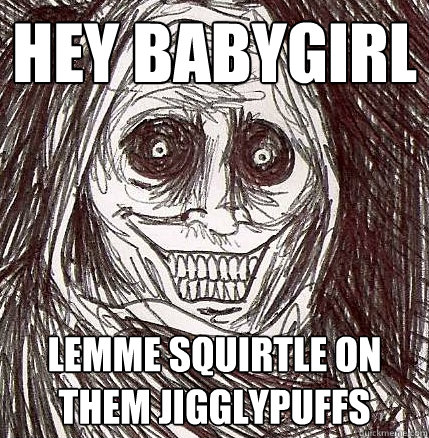 Hey babygirl Lemme squirtle on them jigglypuffs  Horrifying Houseguest