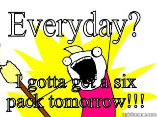 EVERYDAY? I GOTTA GET A SIX PACK TOMORROW!!! All The Things