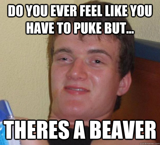 Do you ever feel like you have to puke but... theres a beaver  