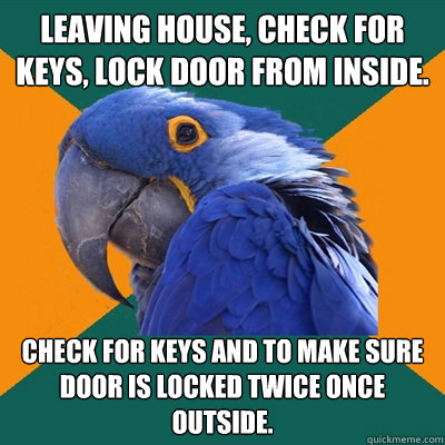 Leaving house, check for keys, lock door from inside. Check for keys and to make sure door is locked twice once outside.  Paranoid Parrot