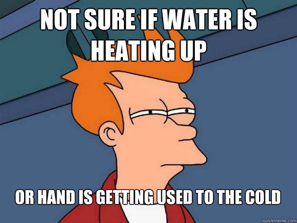 Not sure if water is heating up Or hand is getting used to the cold  Futurama Fry