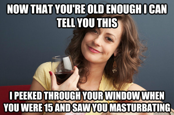 now that you're old enough i can tell you this i peeked through your window when you were 15 and saw you masturbating  Forever Resentful Mother