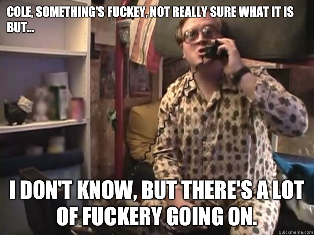 Cole, something's fuckey, not really sure what it is but... I don't know, but there's a lot of fuckery going on.  - Cole, something's fuckey, not really sure what it is but... I don't know, but there's a lot of fuckery going on.   Trailer Park Boys - Bubbles - Samsquantch