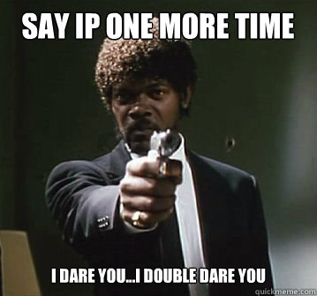 Say IP one more time I dare you...I double Dare you  