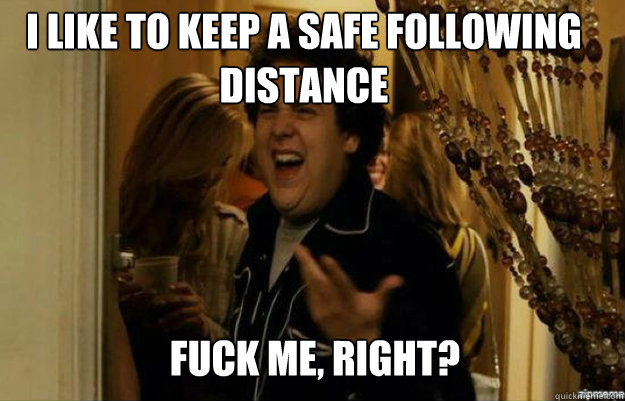 I like to keep a safe following distance FUCK ME, RIGHT?  fuck me right