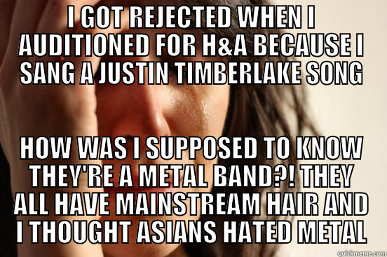 I GOT REJECTED WHEN I AUDITIONED FOR H&A BECAUSE I SANG A JUSTIN TIMBERLAKE SONG HOW WAS I SUPPOSED TO KNOW THEY'RE A METAL BAND?! THEY ALL HAVE MAINSTREAM HAIR AND I THOUGHT ASIANS HATED METAL First World Problems