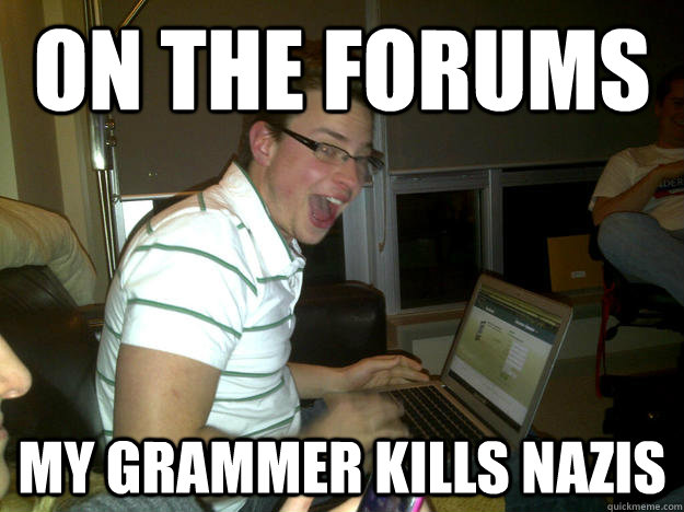 on the forums my grammer kills nazis  Happy computer guy