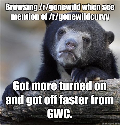 Browsing /r/gonewild when see mention of /r/gonewildcurvy Got more turned on and got off faster from GWC.  Confession Bear