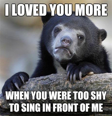 I loved you more  When you were too shy to sing in front of me  Confession Bear