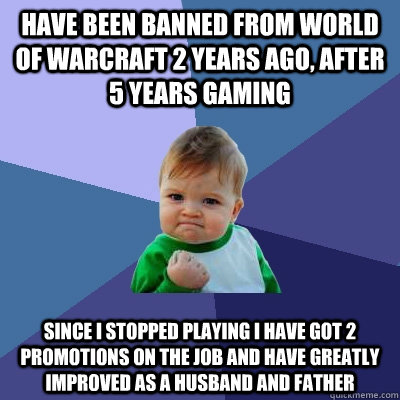 Have been banned from World of Warcraft 2 years ago, after 5 years gaming Since I stopped playing I have got 2 promotions on the job and have greatly improved as a husband and father - Have been banned from World of Warcraft 2 years ago, after 5 years gaming Since I stopped playing I have got 2 promotions on the job and have greatly improved as a husband and father  Success Kid