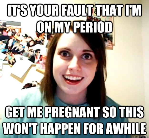 it's your fault that I'm on my period get me pregnant so this won't happen for awhile  Overly Attached Girlfriend