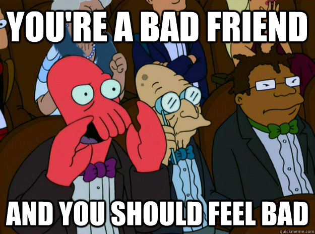 you're a bad friend AND YOU SHOULD FEEL bad  Zoidberg you should feel bad