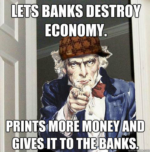 Lets banks destroy economy. Prints more money and gives it to the banks.  Scumbag Uncle Sam