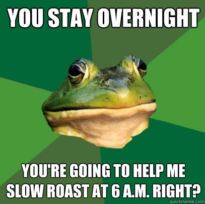 you stay overnight you're going to help me slow roast at 6 a.m. right?  Foul Bachelor Frog