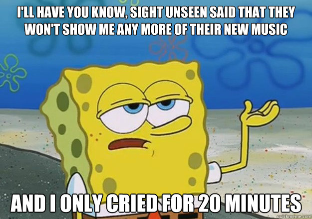 I'll have you know, Sight Unseen said that they won't show me any more of their new music And I only cried for 20 minutes  I only cried for 20 minutes