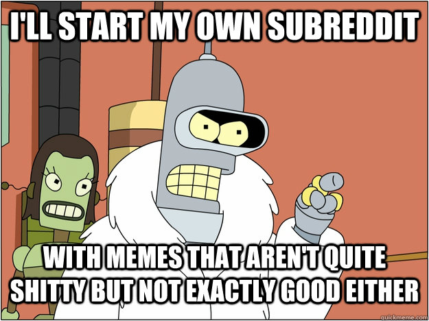 I'll start my own subreddit With memes that aren't quite shitty but not exactly good either  
