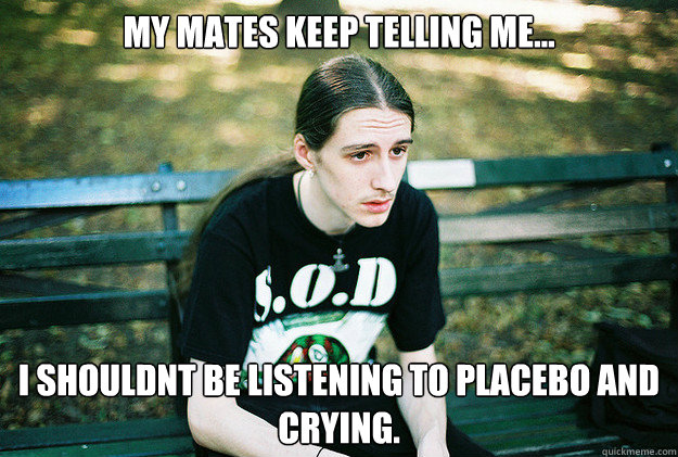 My mates keep telling me... i shouldnt be listening to placebo and crying.  First World Metal Problems