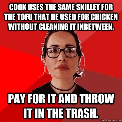 Cook uses the same skillet for the tofu that he used for chicken without cleaning it inbetween. Pay for it and throw it in the trash. - Cook uses the same skillet for the tofu that he used for chicken without cleaning it inbetween. Pay for it and throw it in the trash.  Liberal Douche Garofalo