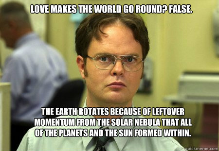 Love makes the world go round? FALSE. The Earth rotates because of leftover momentum from the solar nebula that all of the planets and the Sun formed within.  Schrute