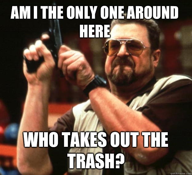 Am I the only one around here Who takes out the trash?  Walter