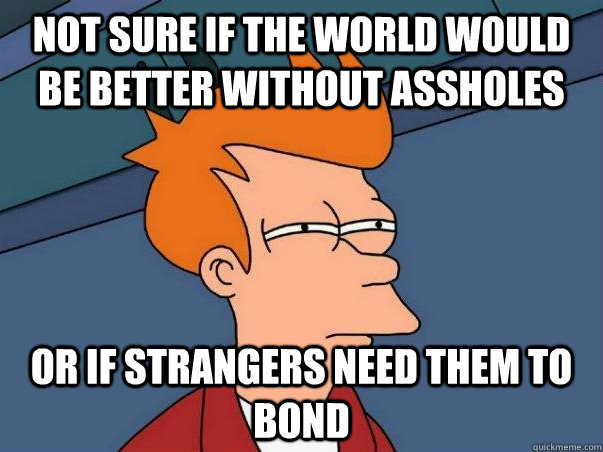 Not sure if the world would be better without assholes or if strangers need them to bond  Not sure Fry