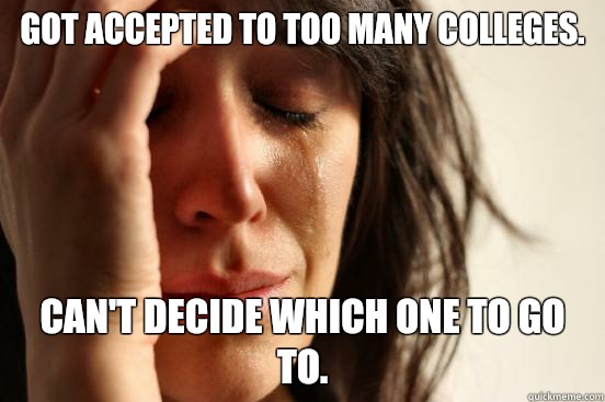 Got accepted to too many colleges. Can't decide which one to go to. - Got accepted to too many colleges. Can't decide which one to go to.  First World Problems