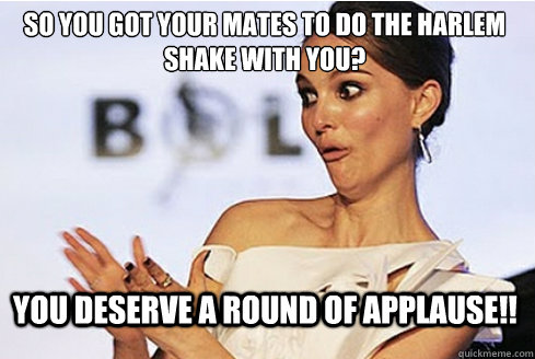 so you got your mates to do the harlem shake with you?  you deserve a round of applause!!  Sarcastic Natalie Portman