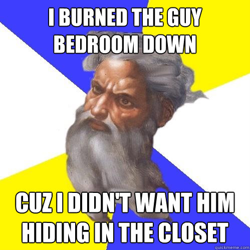 I BURNED THE GUY BEDROOM DOWN CUZ I DIDN'T WANT HIM HIDING IN THE CLOSET  Advice God