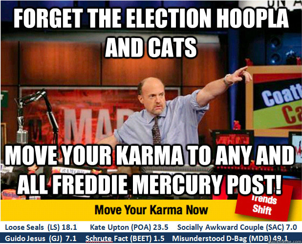 Forget the election hoopla and Cats Move your karma to any and all Freddie Mercury Post!  Jim Kramer with updated ticker