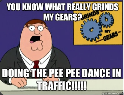you know what really grinds my gears? Doing the pee pee dance in traffic!!!!!   Grinds my gears