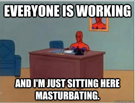 Everyone is working And I'm just sitting here masturbating.  Im just sitting here masturbating