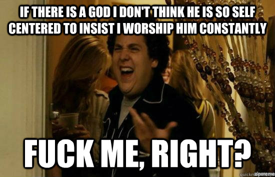 If there is a God I don't think he is so self centered to insist I worship him constantly fuck me, right?  fuckmeright