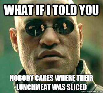 What if I told you Nobody cares where their lunchmeat was sliced  