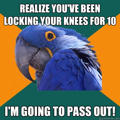 Realize you've been locking your knees for 10 seconds I'm going to pass out!  Paranoid Parrot