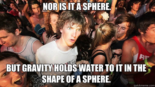 Nor is it a sphere. But gravity holds water to it in the shape of a sphere.  Sudden Clarity Clarence